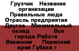 Грузчик › Название организации ­ Правильные люди › Отрасль предприятия ­ Другое › Минимальный оклад ­ 25 000 - Все города Работа » Вакансии   . Пермский край,Губаха г.